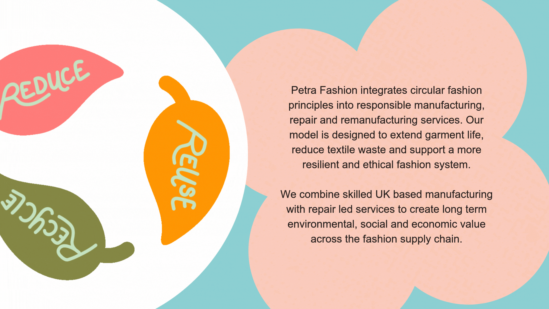 Petra Fashion integrates circular fashion principles into responsible manufacturing, repair and remanufacturing services. Our model is designed to extend garment life, reduce textile waste and support a more resilient and ethical fashion system. We combine skilled UK based manufacturing with repair led services to create long term environmental, social and economic value across the fashion supply chain.
