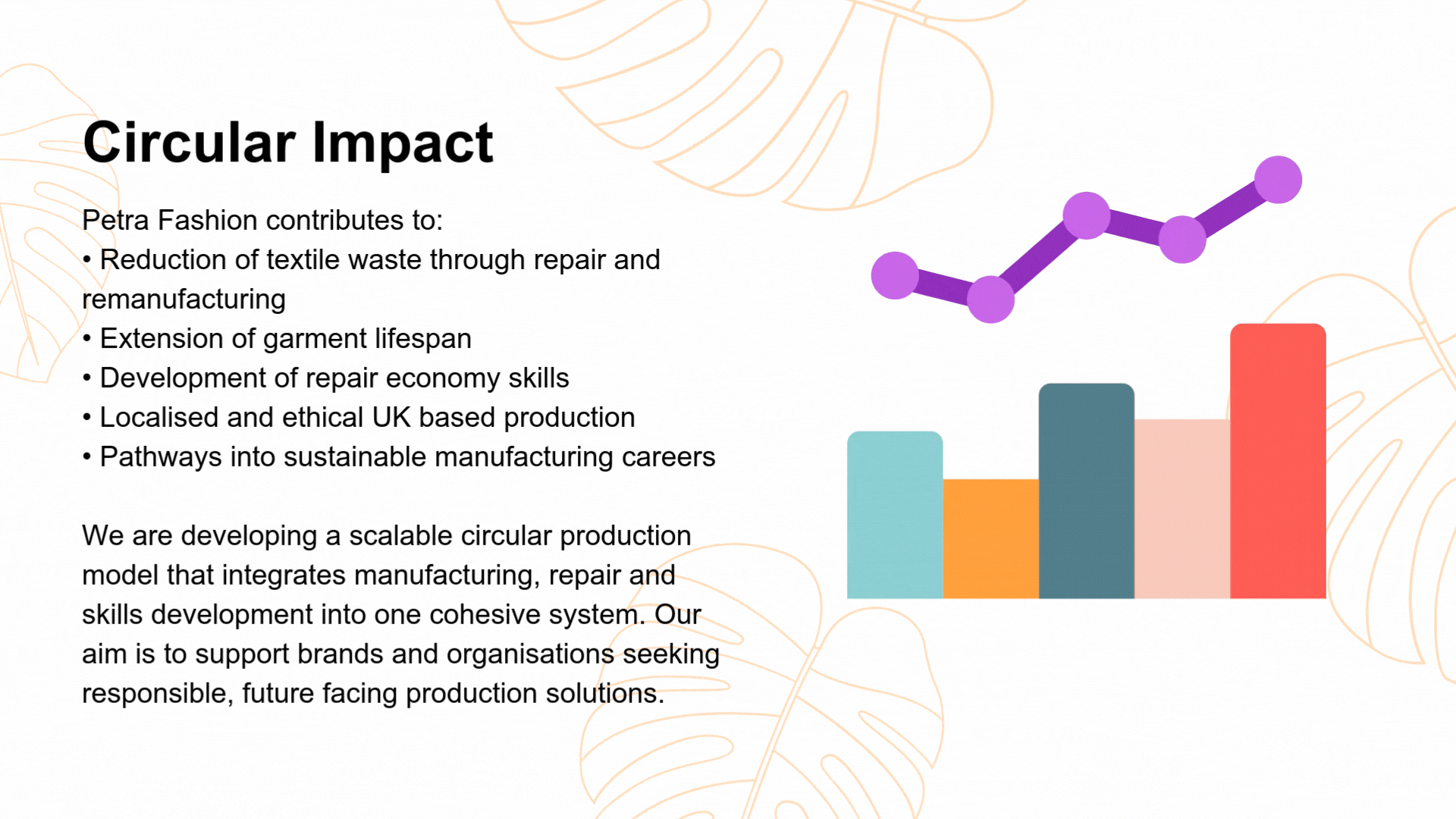 Petra Fashion contributes to: • Reduction of textile waste through repair and remanufacturing • Extension of garment lifespan • Development of repair economy skills • Localised and ethical UK based production • Pathways into sustainable manufacturing careers We are developing a scalable circular production model that integrates manufacturing, repair and skills development into one cohesive system. Our aim is to support brands and organisations seeking responsible, future facing production solutions.